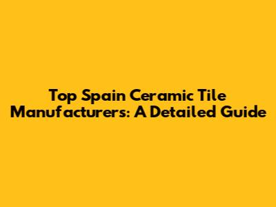 Top Spain Ceramic Tile Manufacturers: A Detailed Guide