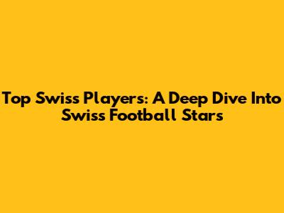 Top Swiss Players: A Deep Dive Into Swiss Football Stars