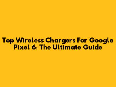 Top Wireless Chargers For Google Pixel 6: The Ultimate Guide