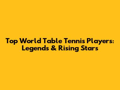 Top World Table Tennis Players: Legends & Rising Stars