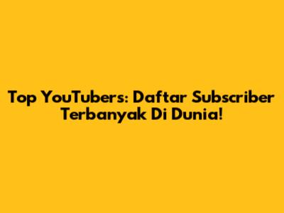 Top YouTubers: Daftar Subscriber Terbanyak Di Dunia!