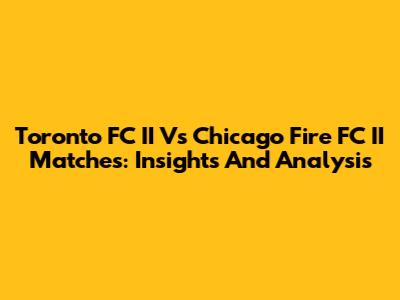 Toronto FC II Vs Chicago Fire FC II Matches: Insights And Analysis