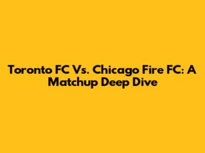 Toronto FC Vs. Chicago Fire FC: A Matchup Deep Dive