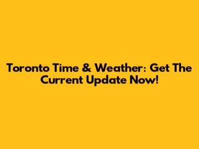 Toronto Time & Weather: Get The Current Update Now!