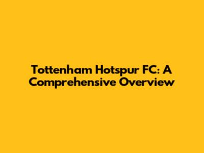 Tottenham Hotspur FC: A Comprehensive Overview