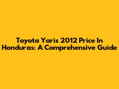 Toyota Yaris 2012 Price In Honduras: A Comprehensive Guide