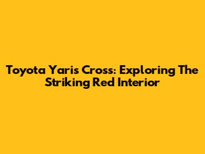 Toyota Yaris Cross: Exploring The Striking Red Interior
