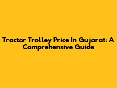 Tractor Trolley Price In Gujarat: A Comprehensive Guide