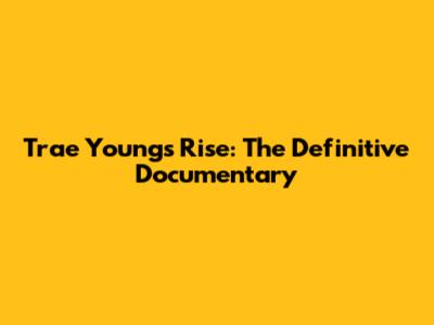 Trae Young's Rise: The Definitive Documentary