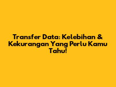 Transfer Data: Kelebihan & Kekurangan Yang Perlu Kamu Tahu!