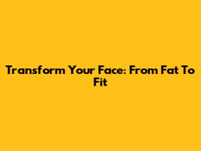 Transform Your Face: From Fat To Fit