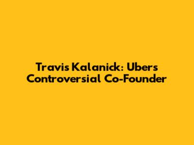 Travis Kalanick: Uber's Controversial Co-Founder