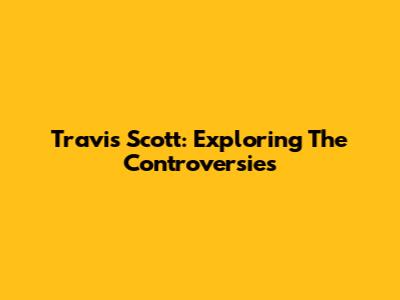 Travis Scott: Exploring The Controversies