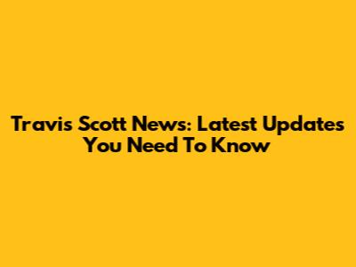Travis Scott News: Latest Updates You Need To Know