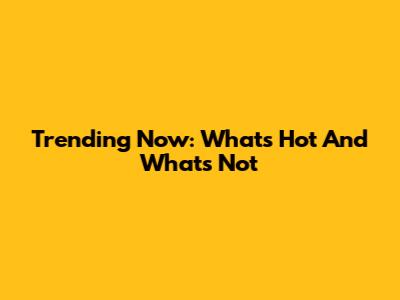 Trending Now: What's Hot And What's Not