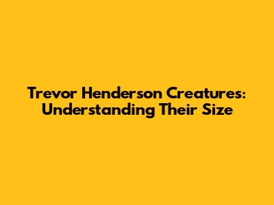 Trevor Henderson Creatures: Understanding Their Size