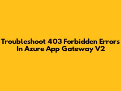 Troubleshoot 403 Forbidden Errors In Azure App Gateway V2