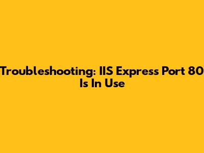 Troubleshooting: IIS Express Port 80 Is In Use