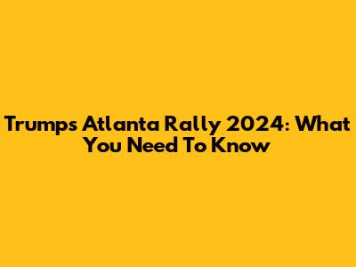 Trump's Atlanta Rally 2024: What You Need To Know