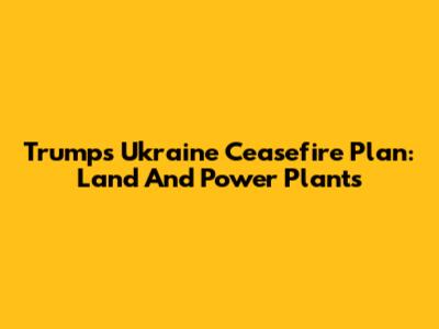 Trump's Ukraine Ceasefire Plan: Land And Power Plants