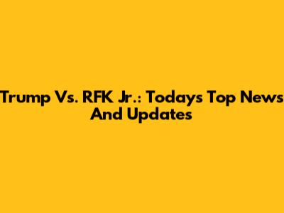 Trump Vs. RFK Jr.: Today's Top News And Updates