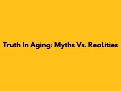 Truth In Aging: Myths Vs. Realities