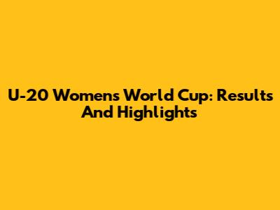 U-20 Women's World Cup: Results And Highlights