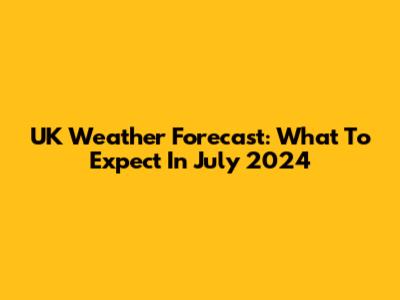 UK Weather Forecast: What To Expect In July 2024