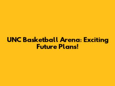 UNC Basketball Arena: Exciting Future Plans!