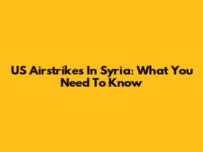 US Airstrikes In Syria: What You Need To Know