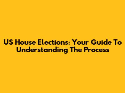 US House Elections: Your Guide To Understanding The Process