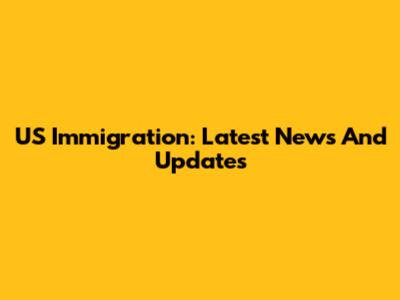 US Immigration: Latest News And Updates