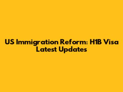 US Immigration Reform: H1B Visa Latest Updates