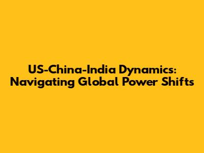 US-China-India Dynamics: Navigating Global Power Shifts