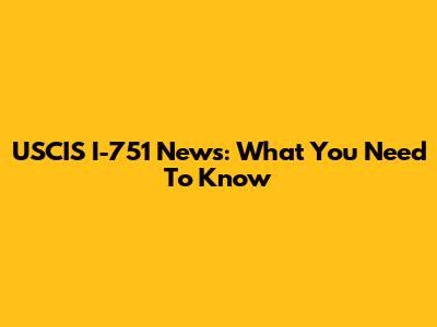 USCIS I-751 News: What You Need To Know