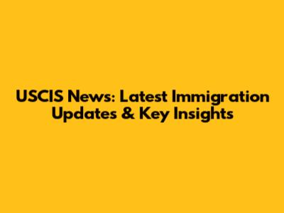 USCIS News: Latest Immigration Updates & Key Insights