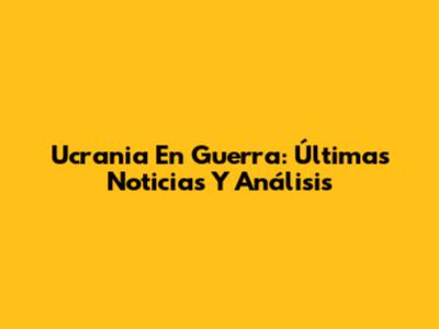Ucrania En Guerra: Últimas Noticias Y Análisis