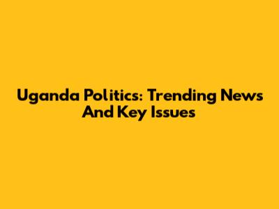 Uganda Politics: Trending News And Key Issues