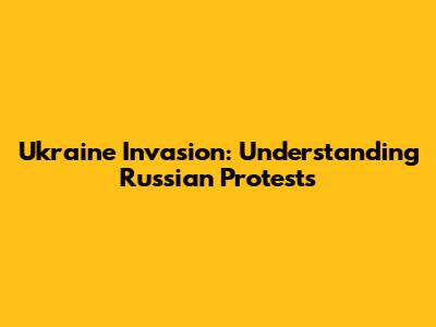 Ukraine Invasion: Understanding Russian Protests