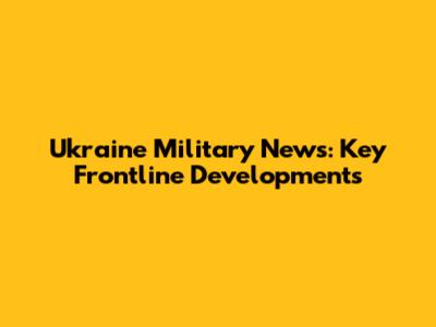 Ukraine Military News: Key Frontline Developments