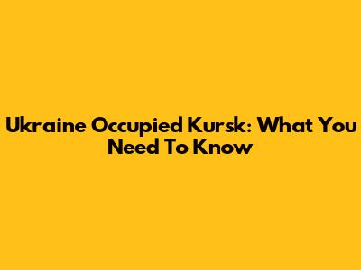 Ukraine Occupied Kursk: What You Need To Know