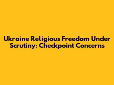 Ukraine Religious Freedom Under Scrutiny: Checkpoint Concerns