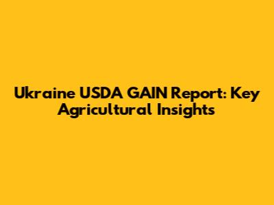 Ukraine USDA GAIN Report: Key Agricultural Insights