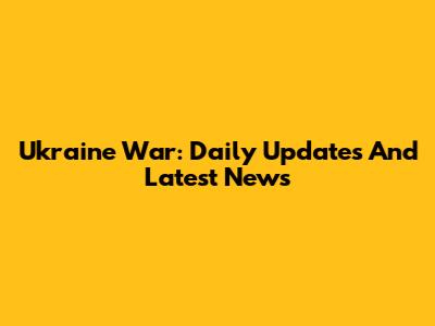 Ukraine War: Daily Updates And Latest News