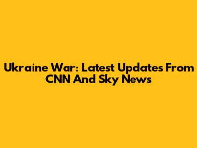 Ukraine War: Latest Updates From CNN And Sky News