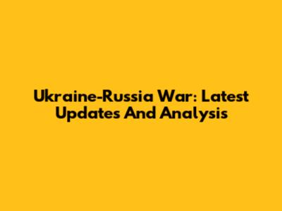 Ukraine-Russia War: Latest Updates And Analysis