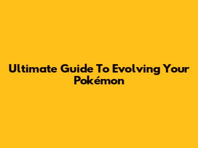 Ultimate Guide To Evolving Your Pokémon
