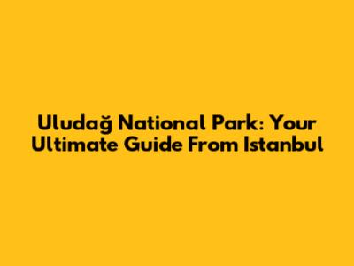 Uludağ National Park: Your Ultimate Guide From Istanbul