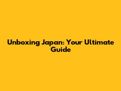Unboxing Japan: Your Ultimate Guide