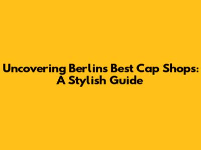 Uncovering Berlin's Best Cap Shops: A Stylish Guide